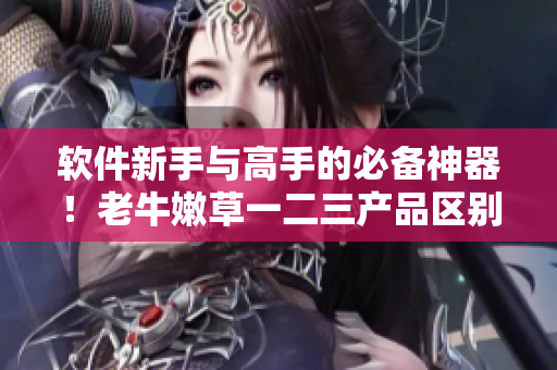 軟件新手與高手的必備神器！老牛嫩草一二三產(chǎn)品區(qū)別解析