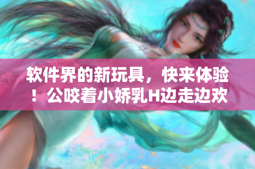 軟件界的新玩具，快來(lái)體驗(yàn)！公咬著小嬌乳H邊走邊歡視頻
