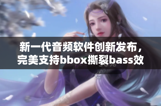 新一代音頻軟件創(chuàng)新發(fā)布，完美支持bbox撕裂bass效果