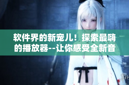 軟件界的新寵兒！探索最嗨的播放器--讓你感受全新音樂(lè)享受