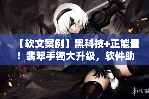 【軟文案例】黑科技+正能量！翡翠手鐲大升級(jí)，軟件助力品質(zhì)提升！