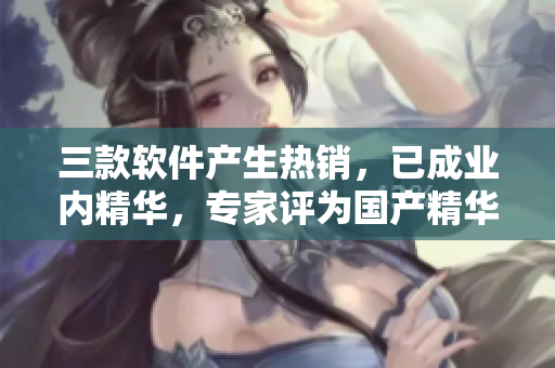 三款軟件產(chǎn)生熱銷(xiāo)，已成業(yè)內(nèi)精華，專(zhuān)家評(píng)為國(guó)產(chǎn)精華液！
