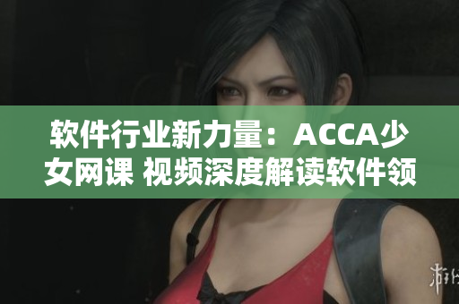 軟件行業(yè)新力量：ACCA少女網(wǎng)課 視頻深度解讀軟件領(lǐng)域知識