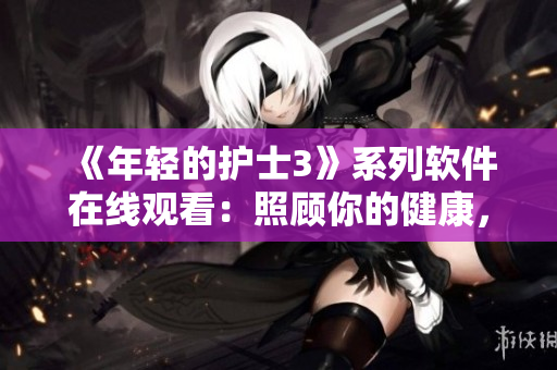 《年輕的護(hù)士3》系列軟件在線觀看：照顧你的健康，輕松安心！
