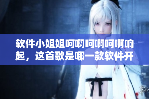 軟件小姐姐呵啊呵啊呵啊響起，這首歌是哪一款軟件開(kāi)發(fā)的？