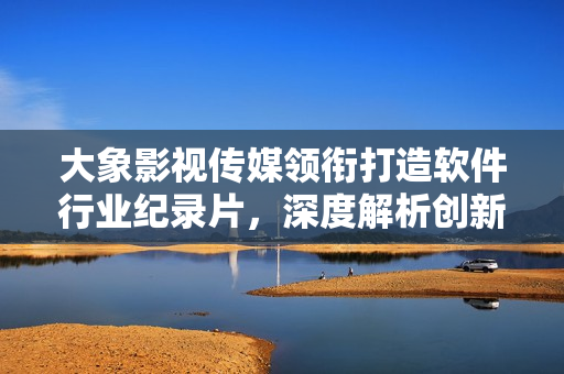 大象影視傳媒領(lǐng)銜打造軟件行業(yè)紀(jì)錄片，深度解析創(chuàng)新技術(shù)與產(chǎn)業(yè)變革