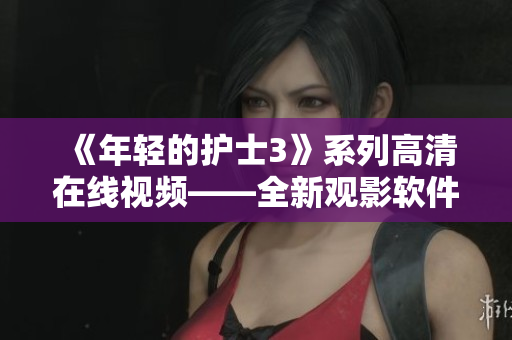 《年輕的護士3》系列高清在線視頻——全新觀影軟件開啟沉浸式體驗！