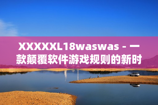 XXXXXL18waswas - 一款顛覆軟件游戲規(guī)則的新時代黑馬