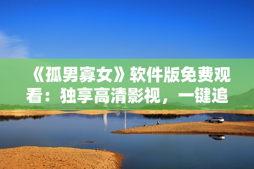 《孤男寡女》軟件版免費觀看：獨享高清影視，一鍵追劇從此不孤獨！