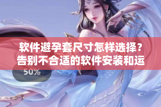 軟件避孕套尺寸怎樣選擇？告別不合適的軟件安裝和運行問題！