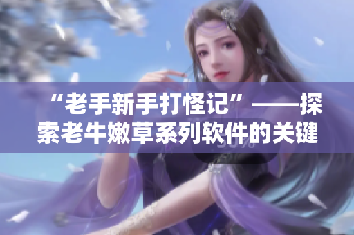 “老手新手打怪記”——探索老牛嫩草系列軟件的關(guān)鍵區(qū)別