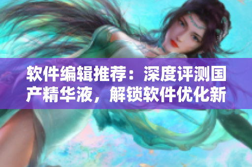 軟件編輯推薦：深度評(píng)測(cè)國(guó)產(chǎn)精華液，解鎖軟件優(yōu)化新境界