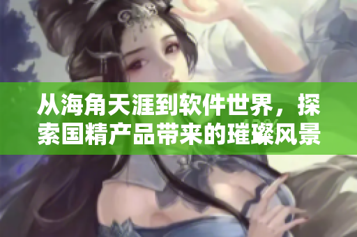 從海角天涯到軟件世界，探索國精產(chǎn)品帶來的璀璨風(fēng)景