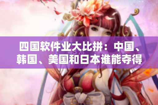 四國(guó)軟件業(yè)大比拼：中國(guó)、韓國(guó)、美國(guó)和日本誰(shuí)能奪得軟件巔峰？