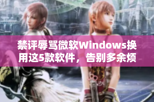禁評辱罵微軟Windows換用這5款軟件，告別多余煩惱！
