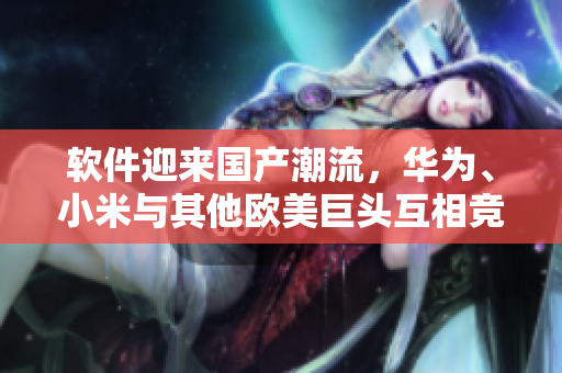 軟件迎來國產(chǎn)潮流，華為、小米與其他歐美巨頭互相競爭