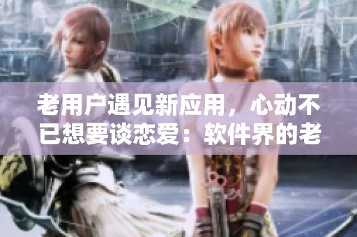老用戶遇見新應用，心動不已想要談戀愛：軟件界的老阿姨遇見小鮮肉