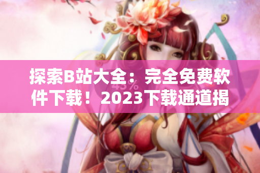 探索B站大全：完全免費(fèi)軟件下載！2023下載通道揭秘