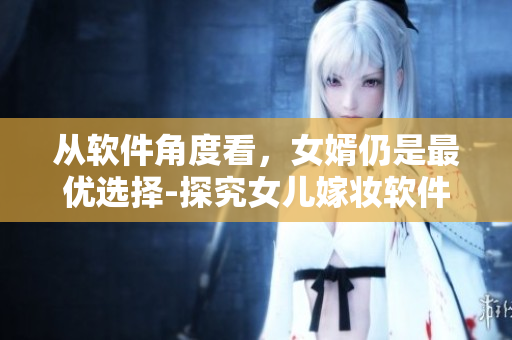 從軟件角度看，女婿仍是最優(yōu)選擇-探究女兒嫁妝軟件的優(yōu)勢和作用