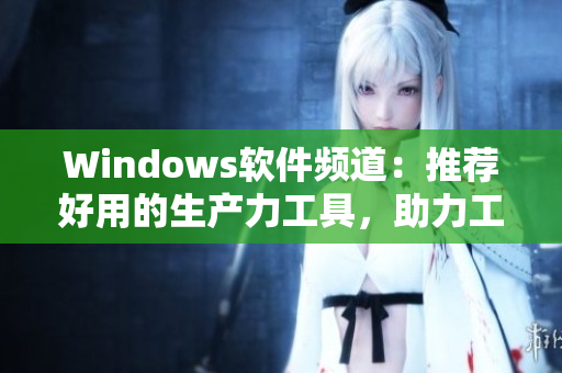 Windows軟件頻道：推薦好用的生產(chǎn)力工具，助力工作高效運轉(zhuǎn)！