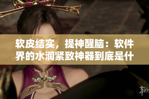 軟皮結實，提神醒腦：軟件界的水潤緊致神器到底是什么？
