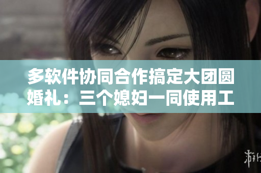 多軟件協(xié)同合作搞定大團(tuán)圓婚禮：三個(gè)媳婦一同使用工具烹飪