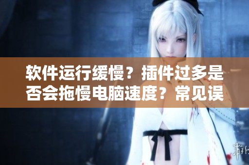 軟件運行緩慢？插件過多是否會拖慢電腦速度？常見誤區(qū)你一定要知道！