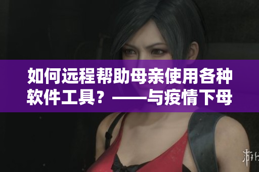 如何遠程幫助母親使用各種軟件工具？——與疫情下母親學軟件新方案