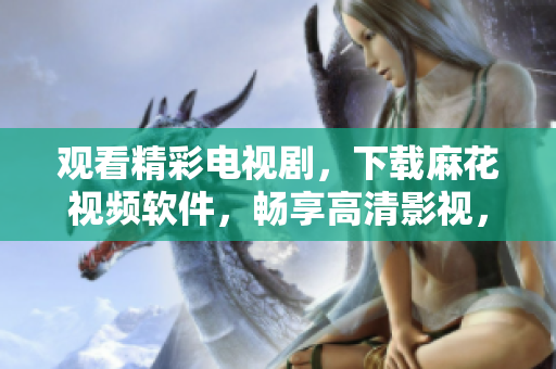 觀看精彩電視劇，下載麻花視頻軟件，暢享高清影視，非凡體驗(yàn)！