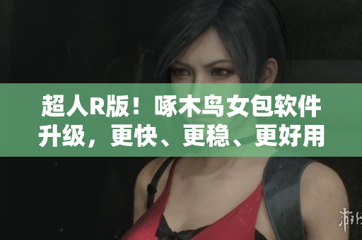 超人R版！啄木鳥女包軟件升級(jí)，更快、更穩(wěn)、更好用！