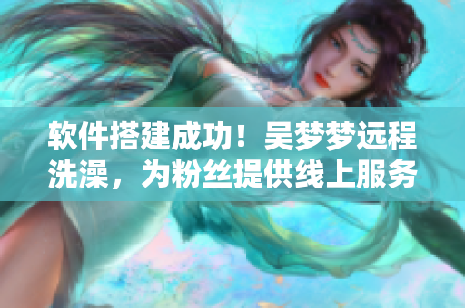 軟件搭建成功！吳夢(mèng)夢(mèng)遠(yuǎn)程洗澡，為粉絲提供線上服務(wù)