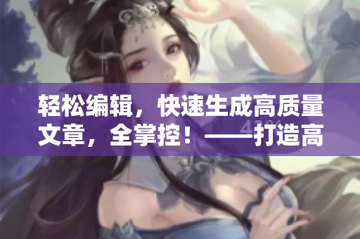 輕松編輯，快速生成高質(zhì)量文章，全掌控！——打造高效編寫利器