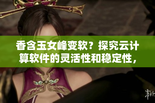 香含玉女峰變軟？探究云計算軟件的靈活性和穩(wěn)定性，引領(lǐng)軟件產(chǎn)業(yè)革新