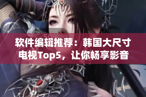 軟件編輯推薦：韓國(guó)大尺寸電視Top5，讓你暢享影音娛樂(lè)！