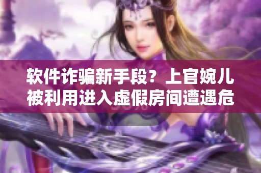 軟件詐騙新手段？上官婉兒被利用進(jìn)入虛假房間遭遇危機(jī)！