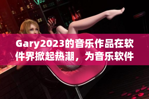 Gary2023的音樂(lè)作品在軟件界掀起熱潮，為音樂(lè)軟件注入無(wú)限可能