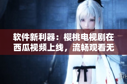軟件新利器：櫻桃電視劇在西瓜視頻上線，流暢觀看無廣告