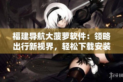 福建導(dǎo)航大菠蘿軟件：領(lǐng)略出行新視界，輕松下載安裝！