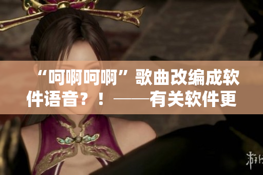 “呵啊呵啊”歌曲改編成軟件語音？！──有關(guān)軟件更新的神秘新聞
