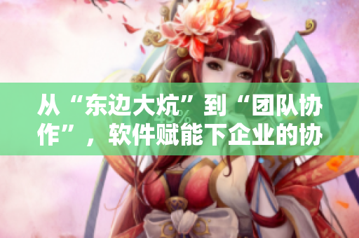 從“東邊大炕”到“團(tuán)隊(duì)協(xié)作”，軟件賦能下企業(yè)的協(xié)作之路