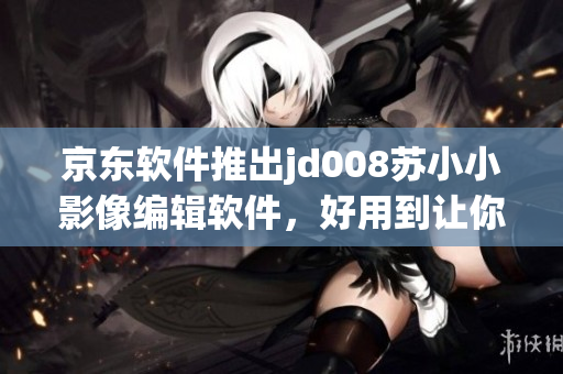 京東軟件推出jd008蘇小小影像編輯軟件，好用到讓你愛不釋手！