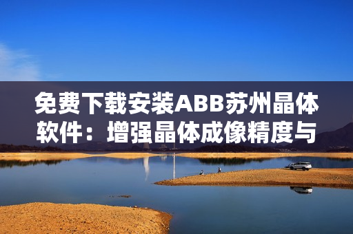 免費下載安裝ABB蘇州晶體軟件：增強晶體成像精度與效率！