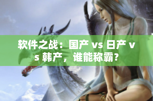 軟件之戰(zhàn)：國產(chǎn) vs 日產(chǎn) vs 韓產(chǎn)，誰能稱霸？