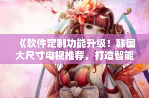 《軟件定制功能升級(jí)！韓國(guó)大尺寸電視推薦，打造智能影音體驗(yàn)》
