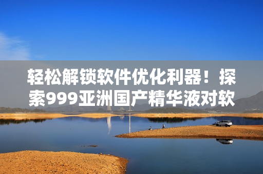 輕松解鎖軟件優(yōu)化利器！探索999亞洲國產(chǎn)精華液對軟件性能的妙用！