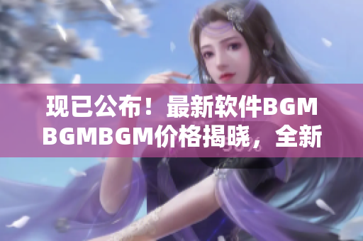 現(xiàn)已公布！最新軟件BGMBGMBGM價格揭曉，全新版本體驗超乎想象！