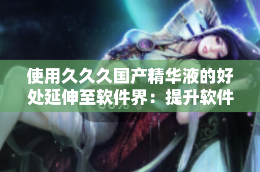 使用久久久國產(chǎn)精華液的好處延伸至軟件界：提升軟件質(zhì)量和使用體驗