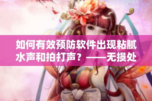 如何有效預(yù)防軟件出現(xiàn)粘膩水聲和拍打聲？——無損處理方法詳解
