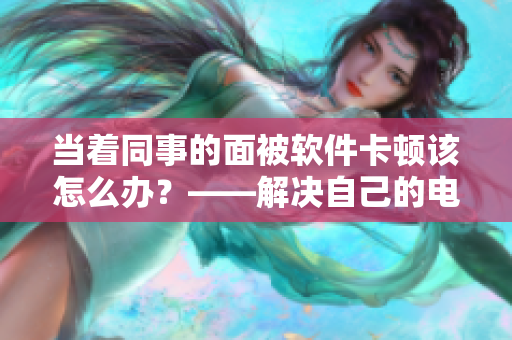 當(dāng)著同事的面被軟件卡頓該怎么辦？——解決自己的電腦問(wèn)題，提升工作效率。