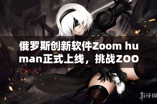 俄羅斯創(chuàng)新軟件Zoom human正式上線，挑戰(zhàn)ZOOM霸主地位